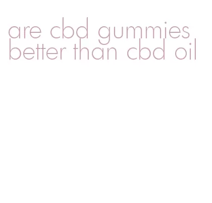 are cbd gummies better than cbd oil