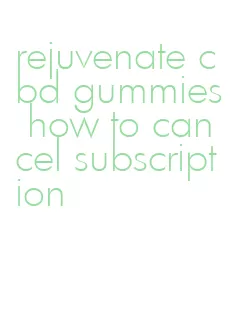 rejuvenate cbd gummies how to cancel subscription